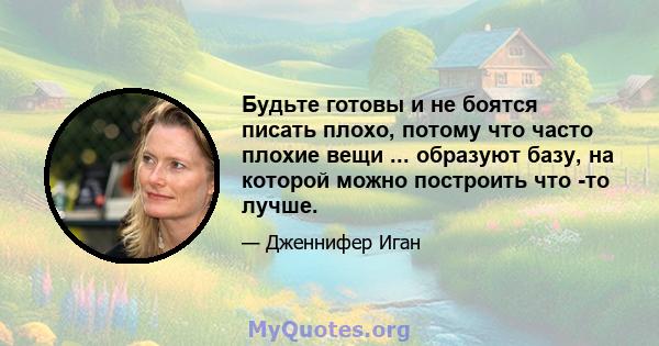 Будьте готовы и не боятся писать плохо, потому что часто плохие вещи ... образуют базу, на которой можно построить что -то лучше.