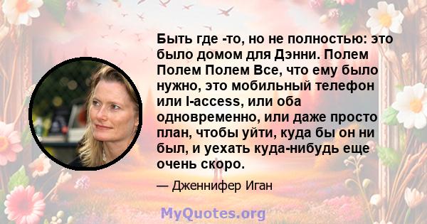 Быть где -то, но не полностью: это было домом для Дэнни. Полем Полем Полем Все, что ему было нужно, это мобильный телефон или I-access, или оба одновременно, или даже просто план, чтобы уйти, куда бы он ни был, и уехать 