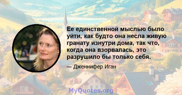 Ее единственной мыслью было уйти, как будто она несла живую гранату изнутри дома, так что, когда она взорвалась, это разрушило бы только себя.