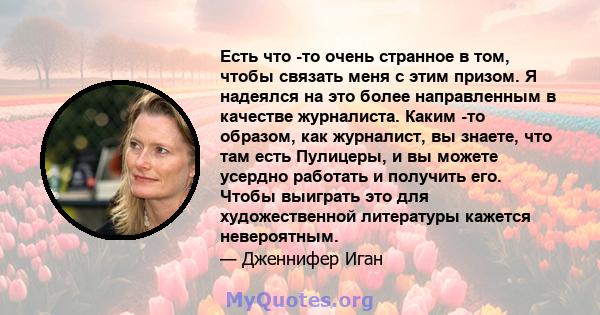 Есть что -то очень странное в том, чтобы связать меня с этим призом. Я надеялся на это более направленным в качестве журналиста. Каким -то образом, как журналист, вы знаете, что там есть Пулицеры, и вы можете усердно