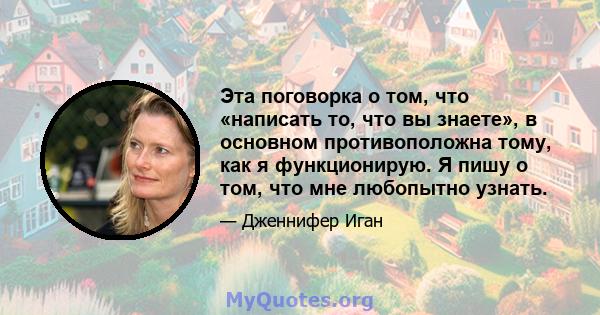 Эта поговорка о том, что «написать то, что вы знаете», в основном противоположна тому, как я функционирую. Я пишу о том, что мне любопытно узнать.