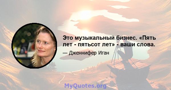 Это музыкальный бизнес. «Пять лет - пятьсот лет» - ваши слова.