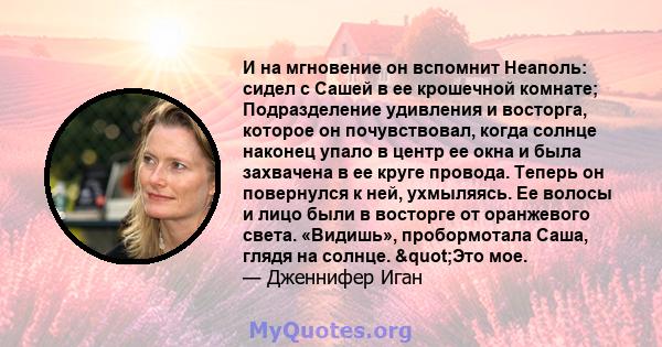 И на мгновение он вспомнит Неаполь: сидел с Сашей в ее крошечной комнате; Подразделение удивления и восторга, которое он почувствовал, когда солнце наконец упало в центр ее окна и была захвачена в ее круге провода.