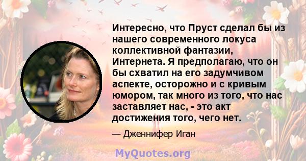 Интересно, что Пруст сделал бы из нашего современного локуса коллективной фантазии, Интернета. Я предполагаю, что он бы схватил на его задумчивом аспекте, осторожно и с кривым юмором, так много из того, что нас