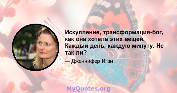 Искупление, трансформация-бог, как она хотела этих вещей. Каждый день, каждую минуту. Не так ли?