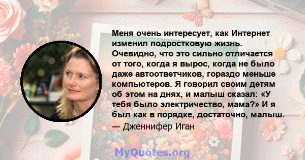 Меня очень интересует, как Интернет изменил подростковую жизнь. Очевидно, что это сильно отличается от того, когда я вырос, когда не было даже автоответчиков, гораздо меньше компьютеров. Я говорил своим детям об этом на 