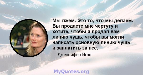 Мы лжем. Это то, что мы делаем. Вы продаете мне чертуту и ​​хотите, чтобы я продал вам линию чушь, чтобы вы могли написать основную линию чушь и заплатить за нее.