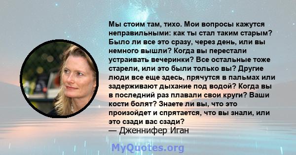 Мы стоим там, тихо. Мои вопросы кажутся неправильными: как ты стал таким старым? Было ли все это сразу, через день, или вы немного вышли? Когда вы перестали устраивать вечеринки? Все остальные тоже старели, или это были 