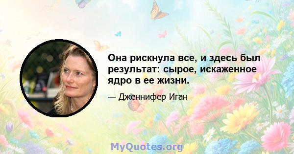 Она рискнула все, и здесь был результат: сырое, искаженное ядро ​​в ее жизни.