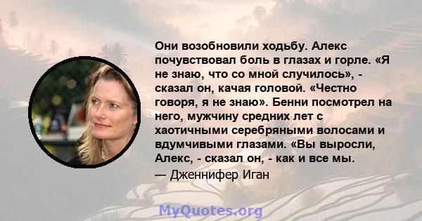 Они возобновили ходьбу. Алекс почувствовал боль в глазах и горле. «Я не знаю, что со мной случилось», - сказал он, качая головой. «Честно говоря, я не знаю». Бенни посмотрел на него, мужчину средних лет с хаотичными