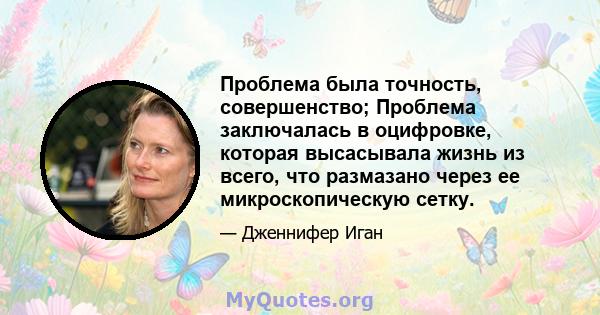 Проблема была точность, совершенство; Проблема заключалась в оцифровке, которая высасывала жизнь из всего, что размазано через ее микроскопическую сетку.