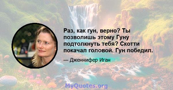 Раз, как гун, верно? Ты позволишь этому Гуну подтолкнуть тебя? Скотти покачал головой. Гун победил.