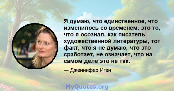 Я думаю, что единственное, что изменилось со временем, это то, что я осознал, как писатель художественной литературы, тот факт, что я не думаю, что это сработает, не означает, что на самом деле это не так.