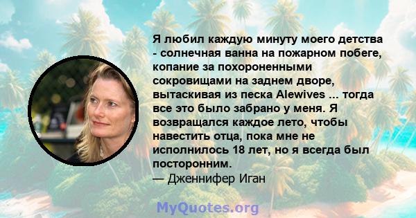 Я любил каждую минуту моего детства - солнечная ванна на пожарном побеге, копание за похороненными сокровищами на заднем дворе, вытаскивая из песка Alewives ... тогда все это было забрано у меня. Я возвращался каждое