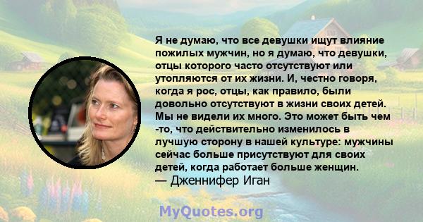 Я не думаю, что все девушки ищут влияние пожилых мужчин, но я думаю, что девушки, отцы которого часто отсутствуют или утопляются от их жизни. И, честно говоря, когда я рос, отцы, как правило, были довольно отсутствуют в 