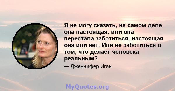 Я не могу сказать, на самом деле она настоящая, или она перестала заботиться, настоящая она или нет. Или не заботиться о том, что делает человека реальным?