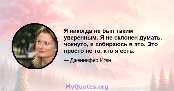 Я никогда не был таким уверенным. Я не склонен думать, чокнуто, я собираюсь в это. Это просто не то, кто я есть.