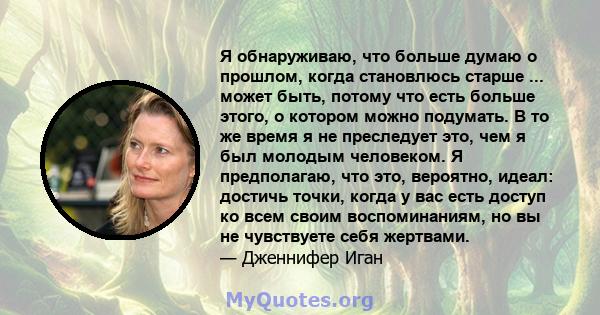 Я обнаруживаю, что больше думаю о прошлом, когда становлюсь старше ... может быть, потому что есть больше этого, о котором можно подумать. В то же время я не преследует это, чем я был молодым человеком. Я предполагаю,