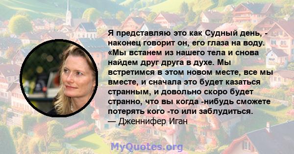 Я представляю это как Судный день, - наконец говорит он, его глаза на воду. «Мы встанем из нашего тела и снова найдем друг друга в духе. Мы встретимся в этом новом месте, все мы вместе, и сначала это будет казаться