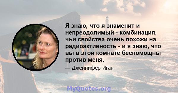 Я знаю, что я знаменит и непреодолимый - комбинация, чьи свойства очень похожи на радиоактивность - и я знаю, что вы в этой комнате беспомощны против меня.