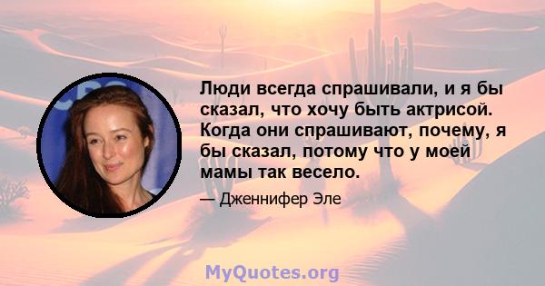 Люди всегда спрашивали, и я бы сказал, что хочу быть актрисой. Когда они спрашивают, почему, я бы сказал, потому что у моей мамы так весело.