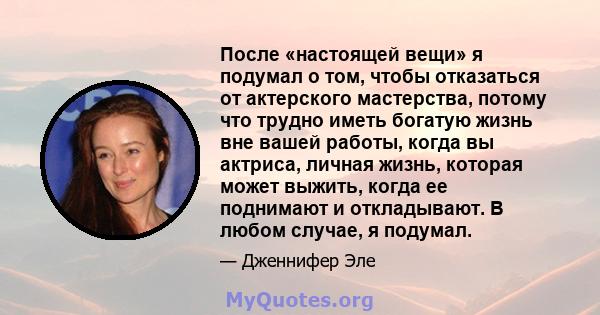 После «настоящей вещи» я подумал о том, чтобы отказаться от актерского мастерства, потому что трудно иметь богатую жизнь вне вашей работы, когда вы актриса, личная жизнь, которая может выжить, когда ее поднимают и