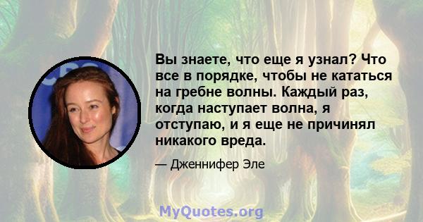 Вы знаете, что еще я узнал? Что все в порядке, чтобы не кататься на гребне волны. Каждый раз, когда наступает волна, я отступаю, и я еще не причинял никакого вреда.