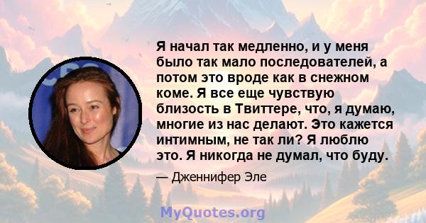 Я начал так медленно, и у меня было так мало последователей, а потом это вроде как в снежном коме. Я все еще чувствую близость в Твиттере, что, я думаю, многие из нас делают. Это кажется интимным, не так ли? Я люблю