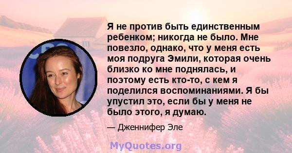 Я не против быть единственным ребенком; никогда не было. Мне повезло, однако, что у меня есть моя подруга Эмили, которая очень близко ко мне поднялась, и поэтому есть кто-то, с кем я поделился воспоминаниями. Я бы