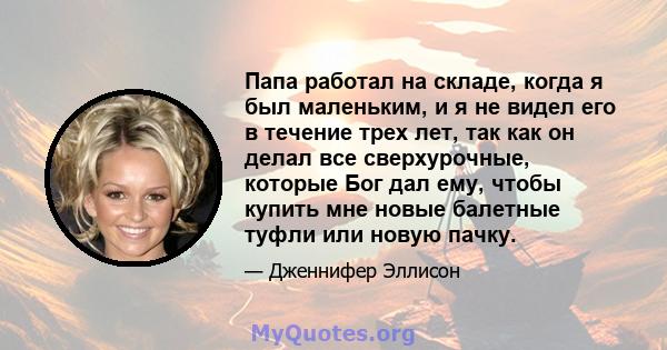 Папа работал на складе, когда я был маленьким, и я не видел его в течение трех лет, так как он делал все сверхурочные, которые Бог дал ему, чтобы купить мне новые балетные туфли или новую пачку.