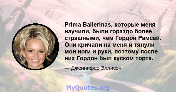 Prima Ballerinas, которые меня научили, были гораздо более страшными, чем Гордон Рамсей. Они кричали на меня и тянули мои ноги и руки, поэтому после них Гордон был куском торта.