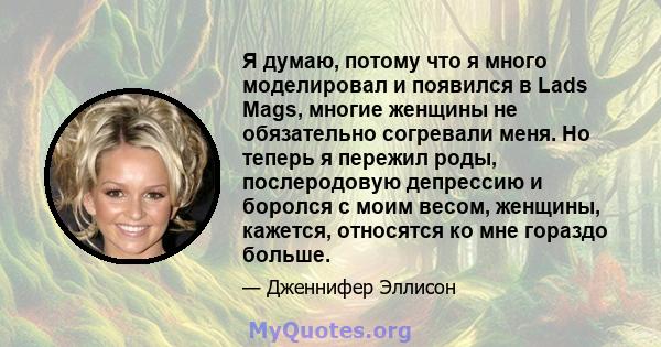 Я думаю, потому что я много моделировал и появился в Lads Mags, многие женщины не обязательно согревали меня. Но теперь я пережил роды, послеродовую депрессию и боролся с моим весом, женщины, кажется, относятся ко мне