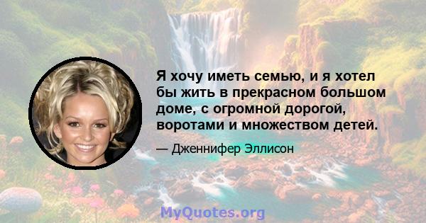 Я хочу иметь семью, и я хотел бы жить в прекрасном большом доме, с огромной дорогой, воротами и множеством детей.