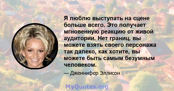 Я люблю выступать на сцене больше всего. Это получает мгновенную реакцию от живой аудитории. Нет границ, вы можете взять своего персонажа так далеко, как хотите, вы можете быть самым безумным человеком.