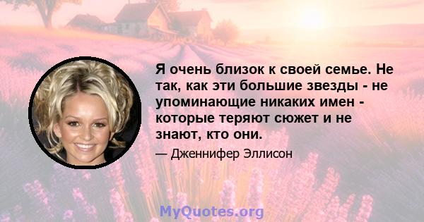 Я очень близок к своей семье. Не так, как эти большие звезды - не упоминающие никаких имен - которые теряют сюжет и не знают, кто они.