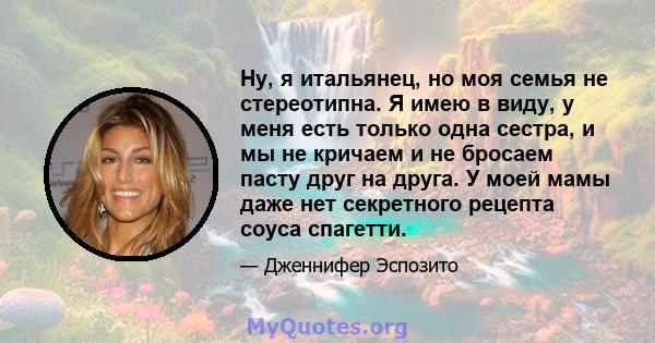 Ну, я итальянец, но моя семья не стереотипна. Я имею в виду, у меня есть только одна сестра, и мы не кричаем и не бросаем пасту друг на друга. У моей мамы даже нет секретного рецепта соуса спагетти.