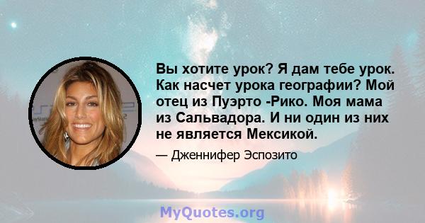 Вы хотите урок? Я дам тебе урок. Как насчет урока географии? Мой отец из Пуэрто -Рико. Моя мама из Сальвадора. И ни один из них не является Мексикой.