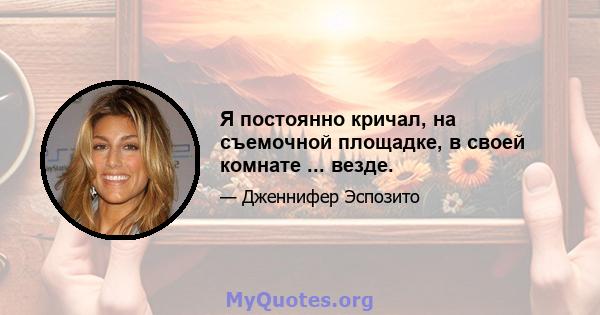 Я постоянно кричал, на съемочной площадке, в своей комнате ... везде.