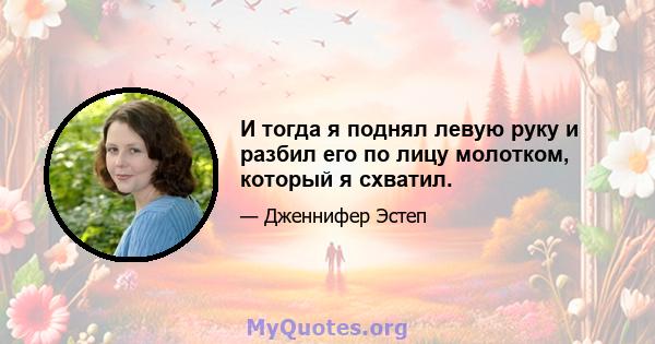 И тогда я поднял левую руку и разбил его по лицу молотком, который я схватил.