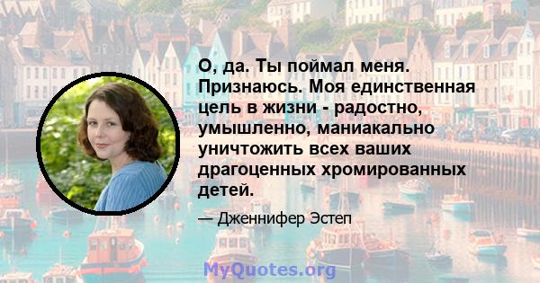 О, да. Ты поймал меня. Признаюсь. Моя единственная цель в жизни - радостно, умышленно, маниакально уничтожить всех ваших драгоценных хромированных детей.