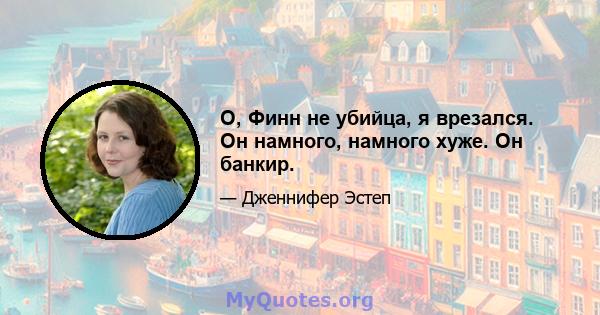 О, Финн не убийца, я врезался. Он намного, намного хуже. Он банкир.