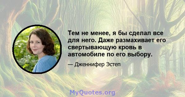 Тем не менее, я бы сделал все для него. Даже размахивает его свертывающую кровь в автомобиле по его выбору.