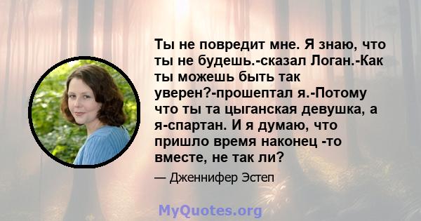 Ты не повредит мне. Я знаю, что ты не будешь.-сказал Логан.-Как ты можешь быть так уверен?-прошептал я.-Потому что ты та цыганская девушка, а я-спартан. И я думаю, что пришло время наконец -то вместе, не так ли?