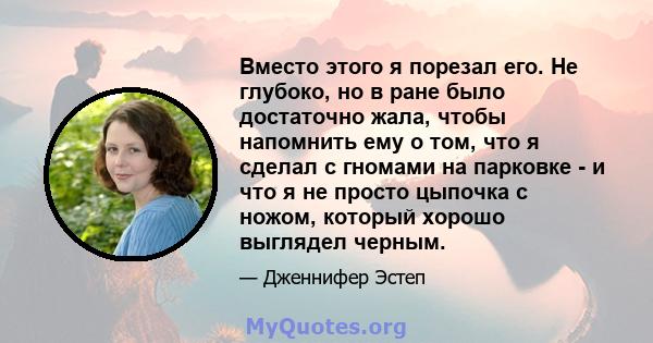 Вместо этого я порезал его. Не глубоко, но в ране было достаточно жала, чтобы напомнить ему о том, что я сделал с гномами на парковке - и что я не просто цыпочка с ножом, который хорошо выглядел черным.