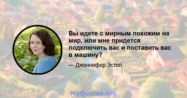 Вы идете с мирным похожим на мир, или мне придется подключить вас и поставить вас в машину?