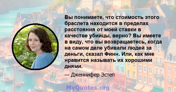 Вы понимаете, что стоимость этого браслета находится в пределах расстояния от моей ставки в качестве убийцы, верно? Вы имеете в виду, что вы возвращаетесь, когда на самом деле убивали людей за деньги, сказал Финн. Или,