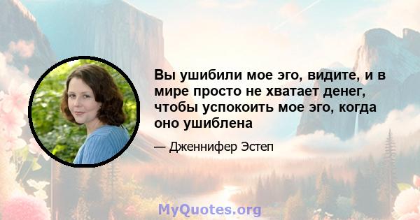 Вы ушибили мое эго, видите, и в мире просто не хватает денег, чтобы успокоить мое эго, когда оно ушиблена