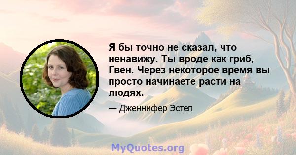 Я бы точно не сказал, что ненавижу. Ты вроде как гриб, Гвен. Через некоторое время вы просто начинаете расти на людях.