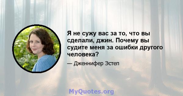 Я не сужу вас за то, что вы сделали, джин. Почему вы судите меня за ошибки другого человека?