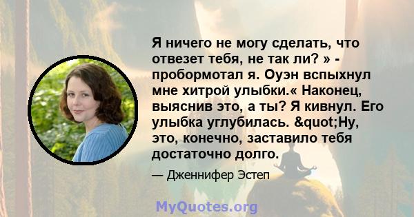 Я ничего не могу сделать, что отвезет тебя, не так ли? » - пробормотал я. Оуэн вспыхнул мне хитрой улыбки.« Наконец, выяснив это, а ты? Я кивнул. Его улыбка углубилась. "Ну, это, конечно, заставило тебя достаточно